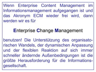 Wenn Enterprise Content Management im
Informationsmanagement aufgegangen ist und
das Akronym ECM wieder frei wird, dann
werden wir es für
Enterprise Change Management
benutzen! Die Unterstützung des organisato-
rischen Wandels, der dynamischen Anpassung
und der flexiblen Reaktion auf sich immer
schneller ändernde Außenbedingungen ist die
größte Herausforderung für die Informations-
gesellschaft.
 