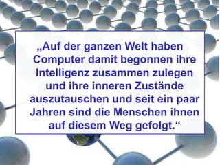 „Auf der ganzen Welt haben
Computer damit begonnen ihre
Intelligenz zusammen zulegen
und ihre inneren Zustände
auszutauschen und seit ein paar
Jahren sind die Menschen ihnen
auf diesem Weg gefolgt.“
 