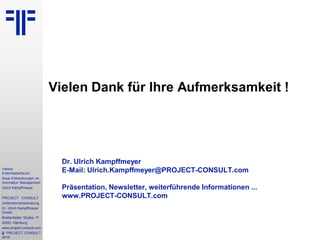 4
Vereon
Entscheiderforum
Neue Entwicklungen im
Inormation Management
Ulrich Kampffmeyer
PROJECT CONSULT
Unternehmensberatung
Dr. Ulrich Kampffmeyer
GmbH
Breitenfelder Straße 17
20251 Hamburg
www.project-consult.com
© PROJECT CONSULT
2010
Vielen Dank für Ihre Aufmerksamkeit !
Dr. Ulrich Kampffmeyer
E-Mail: Ulrich.Kampffmeyer@PROJECT-CONSULT.com
Präsentation, Newsletter, weiterführende Informationen ...
www.PROJECT-CONSULT.com
 