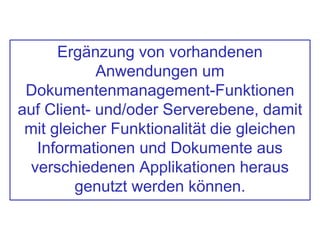 Ergänzung von vorhandenen
Anwendungen um
Dokumentenmanagement-Funktionen
auf Client- und/oder Serverebene, damit
mit gleicher Funktionalität die gleichen
Informationen und Dokumente aus
verschiedenen Applikationen heraus
genutzt werden können.
 