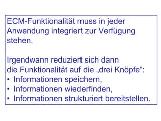 ECM-Funktionalität muss in jeder
Anwendung integriert zur Verfügung
stehen.
Irgendwann reduziert sich dann
die Funktionalität auf die „drei Knöpfe“:
• Informationen speichern,
• Informationen wiederfinden,
• Informationen strukturiert bereitstellen.
 