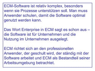ECM-Software ist relativ komplex, besonders
wenn sie Prozesse unterstützen soll. Man muss
Anwender schulen, damit die Software optimal
genutzt werden kann.
Das Wort Enterprise in ECM sagt es schon aus –
die Software ist für Unternehmen und die
Nutzung im Unternehmen ausgelegt.
ECM richtet sich an den professionellen
Anwender, der geschult wird, der ständig mit der
Software arbeitet und ECM als Bestandteil seiner
Arbeitsumgebung betrachtet.
 