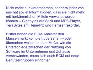 Nicht mehr nur Unternehmen, sondern jeder von
uns hat soviel Informationen, dass sie nicht mehr
mit herkömmlichen Mitteln verwaltet werden
können – Gigabytes auf Stick und MP3-Player,
TeraBytes am Heim-PC und Fernsehrekorder.
Bisher haben die ECM-Anbieter den
Massenmarkt komplett übersehen – oder
übersehen wollen. In dem Maße, wie die
Unterschiede zwischen der Nutzung von
Software im Unternehmen und Zuhause
verschwinden, muss sich auch ECM auf neue
Benutzergruppen einrichten.
 