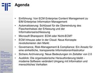 3
Vereon
Entscheiderforum
Neue Entwicklungen im
Inormation Management
Ulrich Kampffmeyer
PROJECT CONSULT
Unternehmensberatung
Dr. Ulrich Kampffmeyer
GmbH
Breitenfelder Straße 17
20251 Hamburg
www.project-consult.com
© PROJECT CONSULT
2010
Agenda
• Einführung: Von ECM Enterprise Content Management zu
EIM Enterprise Information Management
• Automatisierung: Schlüssel für die Überwindung des
Flaschenhalses der Erfassung und der
Informationserschliessung
• Microsoft Sharepoint: ECM oder Nicht-ECM?
• ECM Inhouse oder in der Cloud: Neue Konzepte
revolutionieren den Markt
• Governance, Risk-Management & Compliance: Ein Ansatz für
eine einheitliche, transparente Informationsinfrastruktur
• Sichere Archivierung: Neue Bedeutungen im Zeitalter von 2.0
• Ausblick: Die organisatorische Herausforderung bleibt -
moderne Software verändert Umgang mit Information und
menschliches Verhalten
 
