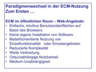 Paradigmenwechsel in der ECM-Nutzung
Zum Ersten …
ECM im öffentlichen Raum – Web-Angebote:
• Einfache, intuitive Benutzeroberflächen auf
Basis des Browsers
• Keine eigene Installation von Software
• Bedarfsorientierte Nutzung von
Einzelfunktionalität oder Einzelangeboten
• Reduzierte Komplexität
• Weite Verbreitung
• Ortsunabhängige Nutzbarkeit
• Medium-Unabhängigkeit
 