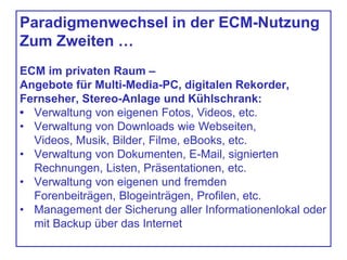 Paradigmenwechsel in der ECM-Nutzung
Zum Zweiten …
ECM im privaten Raum –
Angebote für Multi-Media-PC, digitalen Rekorder,
Fernseher, Stereo-Anlage und Kühlschrank:
• Verwaltung von eigenen Fotos, Videos, etc.
• Verwaltung von Downloads wie Webseiten,
Videos, Musik, Bilder, Filme, eBooks, etc.
• Verwaltung von Dokumenten, E-Mail, signierten
Rechnungen, Listen, Präsentationen, etc.
• Verwaltung von eigenen und fremden
Forenbeiträgen, Blogeinträgen, Profilen, etc.
• Management der Sicherung aller Informationenlokal oder
mit Backup über das Internet
 