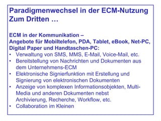 Paradigmenwechsel in der ECM-Nutzung
Zum Dritten …
ECM in der Kommunikation –
Angebote für Mobiltelefon, PDA, Tablet, eBook, Net-PC,
Digital Paper und Handtaschen-PC:
• Verwaltung von SMS, MMS, E-Mail, Voice-Mail, etc.
• Bereitstellung von Nachrichten und Dokumenten aus
dem Unternehmens-ECM
• Elektronische Signierfunktion mit Erstellung und
Signierung von elektronischen Dokumenten
• Anzeige von komplexen Informationsobjekten, Multi-
Media und anderen Dokumenten nebst
Archivierung, Recherche, Workflow, etc.
• Collaboration im Kleinen
 