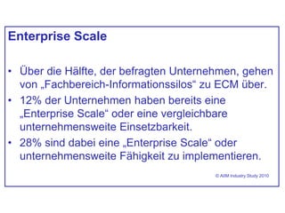 Enterprise Scale
• Über die Hälfte, der befragten Unternehmen, gehen
von „Fachbereich-Informationssilos“ zu ECM über.
• 12% der Unternehmen haben bereits eine
„Enterprise Scale“ oder eine vergleichbare
unternehmensweite Einsetzbarkeit.
• 28% sind dabei eine „Enterprise Scale“ oder
unternehmensweite Fähigkeit zu implementieren.
© AIIM Industry Study 2010
 