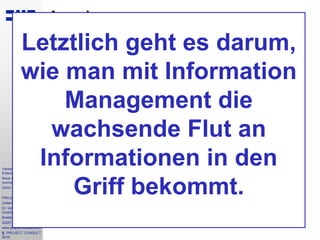 3
Vereon
Entscheiderforum
Neue Entwicklungen im
Inormation Management
Ulrich Kampffmeyer
PROJECT CONSULT
Unternehmensberatung
Dr. Ulrich Kampffmeyer
GmbH
Breitenfelder Straße 17
20251 Hamburg
www.project-consult.com
© PROJECT CONSULT
2010
Agenda
• Einführung: Von ECM Enterprise Content Management zu
EIM Enterprise Information Management
• Automatisierung: Schlüssel für die Überwindung des
Flaschenhalses der Erfassung und der
Informationserschliessung
• Microsoft Sharepoint: ECM oder Nicht-ECM?
• ECM Inhouse oder in der Cloud: Neue Konzepte
revolutionieren den Markt
• Governance, Risk-Management & Compliance: Ein Ansatz für
eine einheitliche, transparente Informationsinfrastruktur
• Sichere Archivierung: Neue Bedeutungen im Zeitalter von 2.0
• Ausblick: Die organisatorische Herausforderung bleibt -
moderne Software verändert Umgang mit Information und
menschliches Verhalten
Letztlich geht es darum,
wie man mit Information
Management die
wachsende Flut an
Informationen in den
Griff bekommt.
 