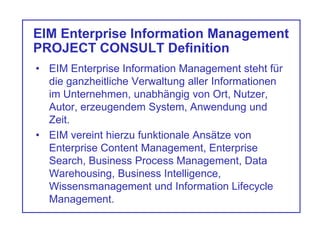 EIM Enterprise Information Management
PROJECT CONSULT Definition
• EIM Enterprise Information Management steht für
die ganzheitliche Verwaltung aller Informationen
im Unternehmen, unabhängig von Ort, Nutzer,
Autor, erzeugendem System, Anwendung und
Zeit.
• EIM vereint hierzu funktionale Ansätze von
Enterprise Content Management, Enterprise
Search, Business Process Management, Data
Warehousing, Business Intelligence,
Wissensmanagement und Information Lifecycle
Management.
 