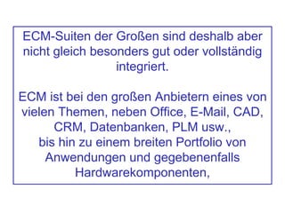 ECM-Suiten der Großen sind deshalb aber
nicht gleich besonders gut oder vollständig
integriert.
ECM ist bei den großen Anbietern eines von
vielen Themen, neben Office, E-Mail, CAD,
CRM, Datenbanken, PLM usw.,
bis hin zu einem breiten Portfolio von
Anwendungen und gegebenenfalls
Hardwarekomponenten,
 