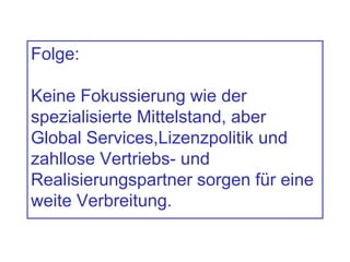 Folge:
Keine Fokussierung wie der
spezialisierte Mittelstand, aber
Global Services,Lizenzpolitik und
zahllose Vertriebs- und
Realisierungspartner sorgen für eine
weite Verbreitung.
 