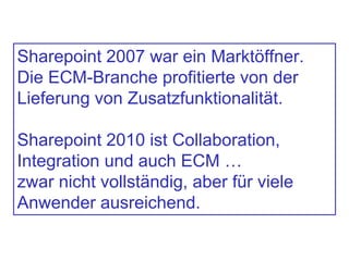 Sharepoint 2007 war ein Marktöffner.
Die ECM-Branche profitierte von der
Lieferung von Zusatzfunktionalität.
Sharepoint 2010 ist Collaboration,
Integration und auch ECM …
zwar nicht vollständig, aber für viele
Anwender ausreichend.
 