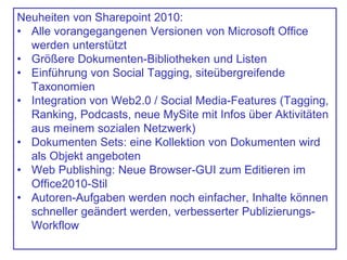 Neuheiten von Sharepoint 2010:
• Alle vorangegangenen Versionen von Microsoft Office
werden unterstützt
• Größere Dokumenten-Bibliotheken und Listen
• Einführung von Social Tagging, siteübergreifende
Taxonomien
• Integration von Web2.0 / Social Media-Features (Tagging,
Ranking, Podcasts, neue MySite mit Infos über Aktivitäten
aus meinem sozialen Netzwerk)
• Dokumenten Sets: eine Kollektion von Dokumenten wird
als Objekt angeboten
• Web Publishing: Neue Browser-GUI zum Editieren im
Office2010-Stil
• Autoren-Aufgaben werden noch einfacher, Inhalte können
schneller geändert werden, verbesserter Publizierungs-
Workflow
 