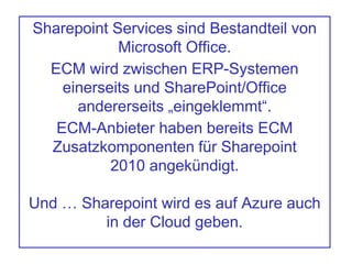 Sharepoint Services sind Bestandteil von
Microsoft Office.
ECM wird zwischen ERP-Systemen
einerseits und SharePoint/Office
andererseits „eingeklemmt“.
ECM-Anbieter haben bereits ECM
Zusatzkomponenten für Sharepoint
2010 angekündigt.
Und … Sharepoint wird es auf Azure auch
in der Cloud geben.
 