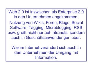 Web 2.0 ist inzwischen als Enterprise 2.0
in den Unternehmen angekommen.
Nutzung von Wikis, Foren, Blogs, Social
Software, Tagging, Microblogging, RSS
usw. greift nicht nur auf Intranets, sondern
auch in Geschäftsanwendungen über.
Wie im Internet verändert sich auch in
den Unternehmen der Umgang mit
Information.
 