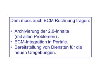 Dem muss auch ECM Rechnung tragen:
• Archivierung der 2.0-Inhalte
(mit allen Problemen) .
• ECM-Integration in Portale.
• Bereitstellung von Diensten für die
neuen Umgebungen.
 