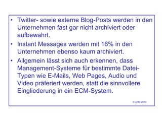 • Twitter- sowie externe Blog-Posts werden in den
Unternehmen fast gar nicht archiviert oder
aufbewahrt.
• Instant Messages werden mit 16% in den
Unternehmen ebenso kaum archiviert.
• Allgemein lässt sich auch erkennen, dass
Management-Systeme für bestimmte Datei-
Typen wie E-Mails, Web Pages, Audio und
Video präferiert werden, statt die sinnvollere
Eingliederung in ein ECM-System.
© AIIM 2010
 
