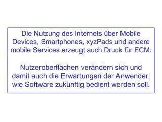 Die Nutzung des Internets über Mobile
Devices, Smartphones, xyzPads und andere
mobile Services erzeugt auch Druck für ECM:
Nutzeroberflächen verändern sich und
damit auch die Erwartungen der Anwender,
wie Software zukünftig bedient werden soll.
 