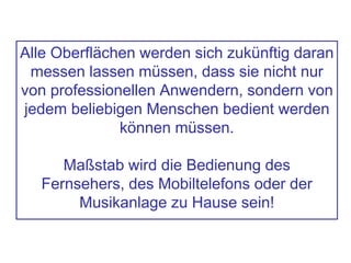 Alle Oberflächen werden sich zukünftig daran
messen lassen müssen, dass sie nicht nur
von professionellen Anwendern, sondern von
jedem beliebigen Menschen bedient werden
können müssen.
Maßstab wird die Bedienung des
Fernsehers, des Mobiltelefons oder der
Musikanlage zu Hause sein!
 