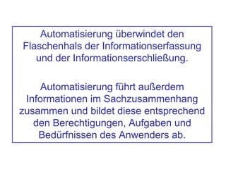 Automatisierung überwindet den
Flaschenhals der Informationserfassung
und der Informationserschließung.
Automatisierung führt außerdem
Informationen im Sachzusammenhang
zusammen und bildet diese entsprechend
den Berechtigungen, Aufgaben und
Bedürfnissen des Anwenders ab.
 