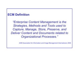 ECM Definition
“Enterprise Content Management is the
Strategies, Methods and Tools used to
Capture, Manage, Store, Preserve, and
Deliver Content and Documents related to
Organizational Processes.”
AIIM Association for Information and Image Management International, 2008
 