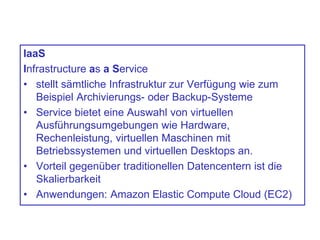 IaaS
Infrastructure as a Service
• stellt sämtliche Infrastruktur zur Verfügung wie zum
Beispiel Archivierungs- oder Backup-Systeme
• Service bietet eine Auswahl von virtuellen
Ausführungsumgebungen wie Hardware,
Rechenleistung, virtuellen Maschinen mit
Betriebssystemen und virtuellen Desktops an.
• Vorteil gegenüber traditionellen Datencentern ist die
Skalierbarkeit
• Anwendungen: Amazon Elastic Compute Cloud (EC2)
 