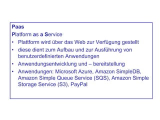 Paas
Platform as a Service
• Plattform wird über das Web zur Verfügung gestellt
• diese dient zum Aufbau und zur Ausführung von
benutzerdefinierten Anwendungen
• Anwendungsentwicklung und – bereitstellung
• Anwendungen: Microsoft Azure, Amazon SimpleDB,
Amazon Simple Queue Service (SQS), Amazon Simple
Storage Service (S3), PayPal
 