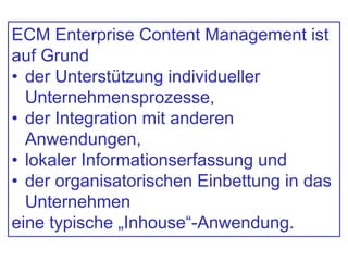ECM Enterprise Content Management ist
auf Grund
• der Unterstützung individueller
Unternehmensprozesse,
• der Integration mit anderen
Anwendungen,
• lokaler Informationserfassung und
• der organisatorischen Einbettung in das
Unternehmen
eine typische „Inhouse“-Anwendung.
 