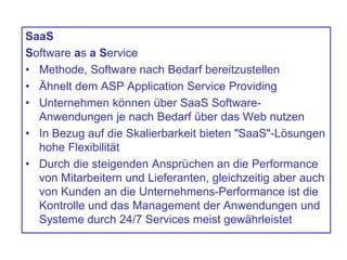 SaaS
Software as a Service
• Methode, Software nach Bedarf bereitzustellen
• Ähnelt dem ASP Application Service Providing
• Unternehmen können über SaaS Software-
Anwendungen je nach Bedarf über das Web nutzen
• In Bezug auf die Skalierbarkeit bieten "SaaS"-Lösungen
hohe Flexibilität
• Durch die steigenden Ansprüchen an die Performance
von Mitarbeitern und Lieferanten, gleichzeitig aber auch
von Kunden an die Unternehmens-Performance ist die
Kontrolle und das Management der Anwendungen und
Systeme durch 24/7 Services meist gewährleistet
 