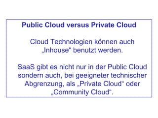 Public Cloud versus Private Cloud
Cloud Technologien können auch
„Inhouse“ benutzt werden.
SaaS gibt es nicht nur in der Public Cloud
sondern auch, bei geeigneter technischer
Abgrenzung, als „Private Cloud“ oder
„Community Cloud“.
 