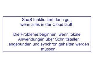 SaaS funktioniert dann gut,
wenn alles in der Cloud läuft.
Die Probleme beginnen, wenn lokale
Anwendungen über Schnittstellen
angebunden und synchron gehalten werden
müssen.
 