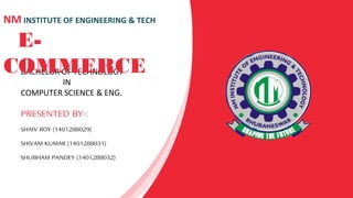 BACHELOR OF TECHNOLOGY
IN
COMPUTER SCIENCE & ENG.
PRESENTED BY-:
SHAIV ROY (1401288029)
SHIVAM KUMAR (1401288031)
SHUBHAM PANDEY (1401288032)
NM INSTITUTE OF ENGINEERING & TECH
E-
COMMERCE
 