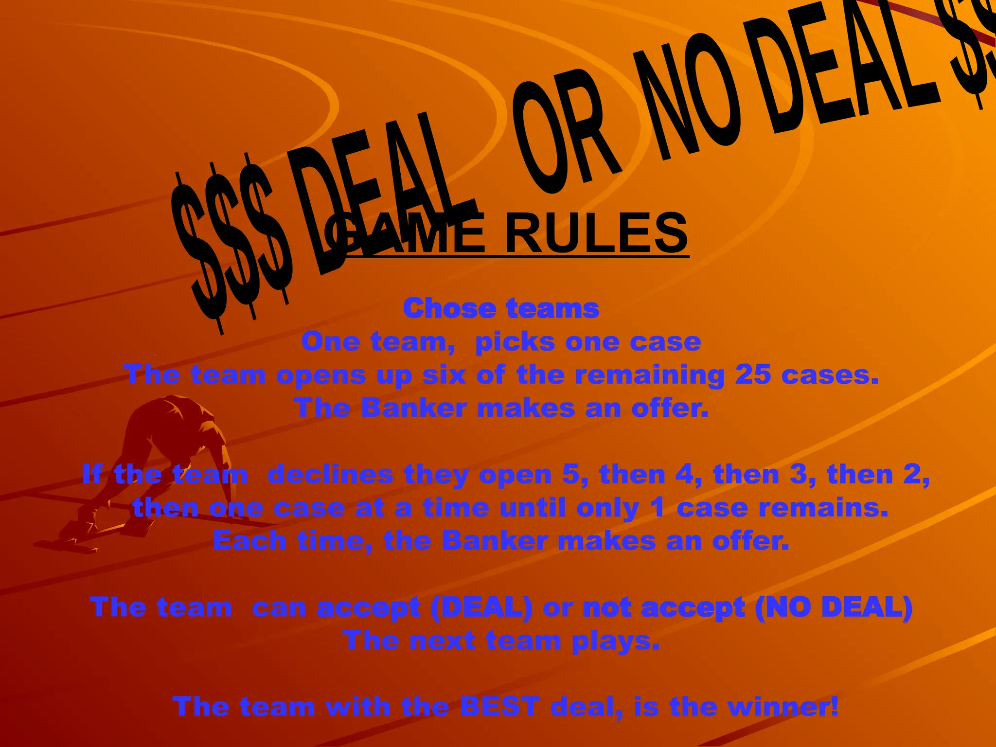 GAME RULES
Chose teams
One team, picks one case
The team opens up six of the remaining 25 cases.
The Banker makes an offer.
If the team declines they open 5, then 4, then 3, then 2,
then one case at a time until only 1 case remains.
Each time, the Banker makes an offer.
The team can accept (DEAL) or not accept (NO DEAL)
The next team plays.
The team with the BEST deal, is the winner!
 