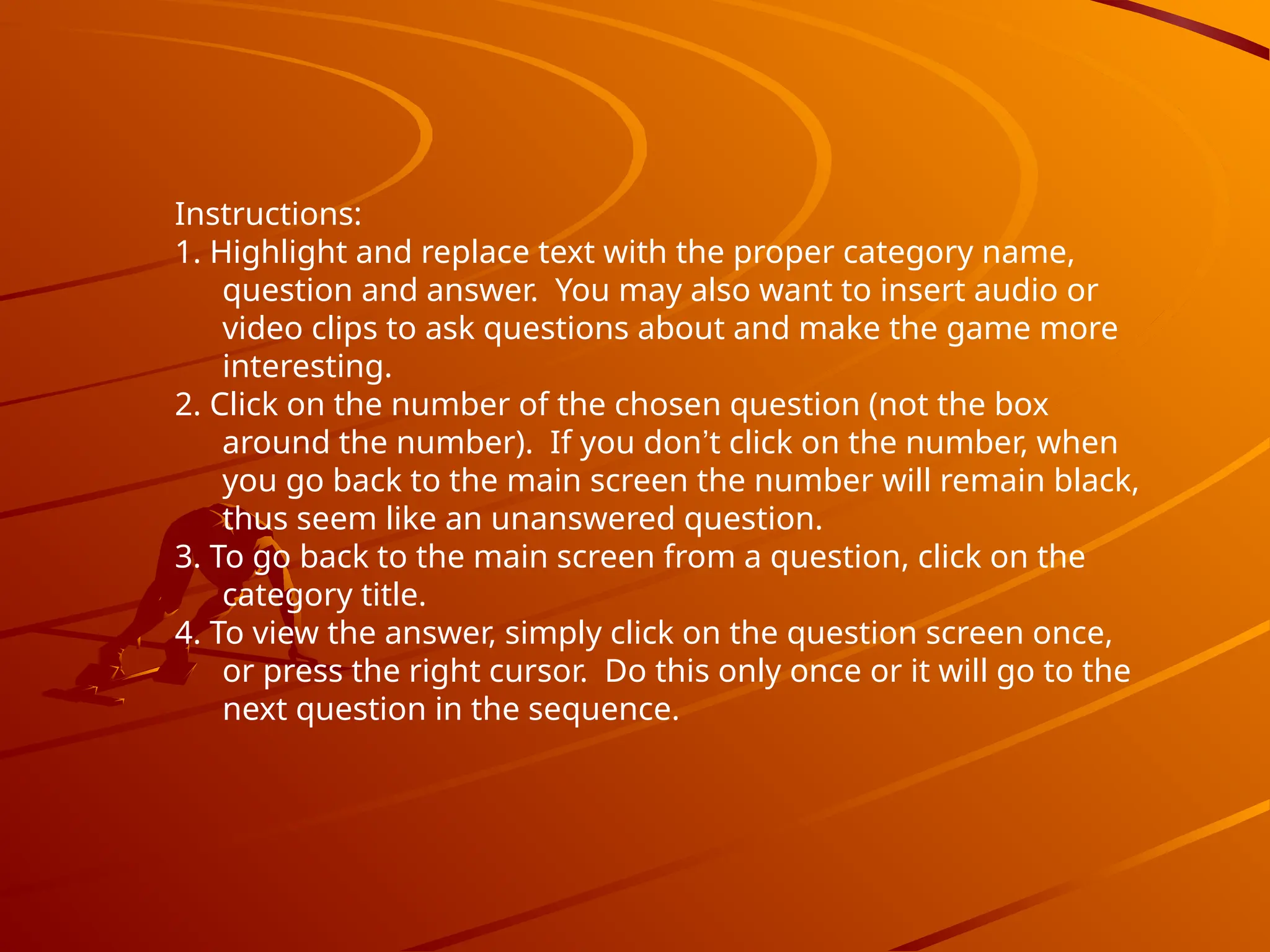 Instructions:
1. Highlight and replace text with the proper category name,
question and answer. You may also want to insert audio or
video clips to ask questions about and make the game more
interesting.
2. Click on the number of the chosen question (not the box
around the number). If you don’t click on the number, when
you go back to the main screen the number will remain black,
thus seem like an unanswered question.
3. To go back to the main screen from a question, click on the
category title.
4. To view the answer, simply click on the question screen once,
or press the right cursor. Do this only once or it will go to the
next question in the sequence.
 