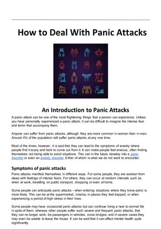 How to Deal With Panic Attacks
An Introduction to Panic Attacks
A panic attack can be one of the most frightening things that a person can experience. Unless
you have personally experienced a panic attack, it can be difficult to imagine the intense fear
and terror that accompany them.
Anyone can suffer from panic attacks, although they are more common in women than in men.
Around 4% of the population will suffer panic attacks at any one time.
Most of the times, however, it is said that they can lead to the symptoms of anxiety where
people find it scary and hard to come out from it. It can make people feel anxious, often finding
themselves not being able to avoid situations. This can in the future develop into a panic
disorder or even an anxiety disorder. Either of which is what we do not want to encounter.
Symptoms of panic attacks
Panic attacks manifest themselves in different ways. For some people, they are awoken from
sleep with feelings of intense fears. For others, they can occur at random intervals such as
when at work, travelling on public transport, shopping or even at home.
Some people can anticipate panic attacks - when entering situations where they know panic is
more likely. This can be at the supermarket, cinema, in places they feel trapped, or when
experiencing a period of high stress in their lives.
Some people may have occasional panic attacks but can continue living a next to normal life
in spite of them, whereas other people suffer such severe and frequent panic attacks, that
they can no longer work, be passengers in vehicles, cross bridges, and in severe cases they
may even be unable to leave the house. It can be said that it can affect mental health quite
significantly.
 