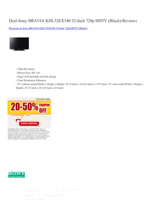 Deal-Sony BRAVIA KDL32EX340 32-Inch 720p HDTV (Black)-Reviews
Discount on Sony BRAVIA KDL32EX340 32-Inch 720p HDTV (Black)]




     - 720p HD clarity
     - Motion flow XR 120
     - Edge LED backlight and thin design
     - Clear Resolution Enhancer
     - TV without stand (Width x Height x Depth): 29.75-Inch x 18.625-Inch x 2.875-Inch, TV with stand (Width x Height x
     Depth): 29.75-Inch x 20.125-Inch x 8.5-Inch
 