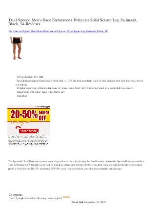 Deal-Speedo Men's Race Endurance+ Polyester Solid Square Leg Swimsuit,
Black, 34-Reviews
Discount on Speedo Men's Race Endurance+ Polyester Solid Square Leg Swimsuit, Black, 34]




       - 50% polyester, 50% PBT
       - Speedo trademarked Endurance+ fabric that is 100% chlorine resistant to last 20 times longer with new four-way stretch
       technology
       - Popular square leg silhouette for more coverage than a brief, with drawstring waist for a comfortable secure fit
       - Hand wash cold water, hang or lay flat to dry
       - Imported




The Speedo® Solid Endurance men's square leg swim suit is crafted using the durable and comfortable Speedo Endurance+ fabric.
This environmentally friendly construction is fade-resistant and will not stretch even after repeated exposure to chlorine-treated
pools or body lotion. The UV protective UPF 50+ construction protects your skin from harmful sun damage.




Comments
12 of 12 people found the following review helpful
                                                            Great Suit, November 22, 2009
 