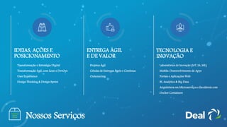 IDEIAS, AÇÕES E
POSICIONAMENTO
• Transformação e Estratégia Digital
• Transformação Ágil, com Lean e DevOps
• User Experience
• Design Thinking & Design Sprint
• Projetos Ágil
• Células de Entregas Ágeis e Continua
• Outsourcing
TECNOLOGIA E
INOVAÇÃO
• Laboratórios de Inovação (IoT, IA, ML)
• Mobile: Desenvolvimento de Apps
• Portais e Aplicações Web
• BI, Analytics & Big Data
• Arquitetura em Microserviços e Escaláveis com
Docker Containers
Nossos Serviços
ENTREGA ÁGIL
E DE VALOR
 