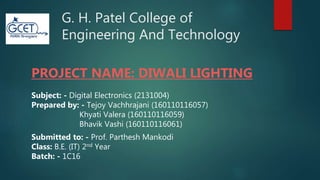 G. H. Patel College of
Engineering And Technology
PROJECT NAME: DIWALI LIGHTING
Subject: - Digital Electronics (2131004)
Prepared by: - Tejoy Vachhrajani (160110116057)
Khyati Valera (160110116059)
Bhavik Vashi (160110116061)
Submitted to: - Prof. Parthesh Mankodi
Class: B.E. (IT) 2nd Year
Batch: - 1C16
 