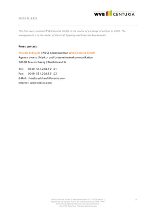 PRESS RELEASE
WVB Centuria GmbH | Alexanderstraße 9 | 10178 Berlin |
Registered at register court AG Charlottenburg, HRB 77417
Authorised representetives managing directors:
Gerrit M. Sperling, François Bourbonnais
2
The firm was renamed WVB Centuria GmbH in the course of a change of control in 2006. The
management is in the hands of Gerrit M. Sperling und François Bourbonnais.
Press contact:
Thordis Eckhardt | Press spokeswoman WVB Centuria GmbH
Agency otexto | Markt– und Unternehmenskommunikation
38100 Braunschweig | Bruchtorwall 6
Tel.: 0049. 531.208.351.01
Fax: 0049. 531.208.351.02
E-Mail: thordis.eckhardt@otexto.com
Internet: www.otexto.com
 