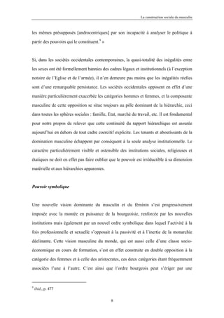 La construction sociale du masculin



les mêmes présupposés [androcentriques] par son incapacité à analyser le politique à

partir des pouvoirs qui le constituent.9 »



Si, dans les sociétés occidentales contemporaines, la quasi-totalité des inégalités entre

les sexes ont été formellement bannies des cadres légaux et institutionnels (à l’exception

notoire de l’Eglise et de l’armée), il n’en demeure pas moins que les inégalités réelles

sont d’une remarquable persistance. Les sociétés occidentales opposent en effet d’une

manière particulièrement exacerbée les catégories hommes et femmes, et la composante

masculine de cette opposition se situe toujours au pôle dominant de la hiérarchie, ceci

dans toutes les sphères sociales : famille, Etat, marché du travail, etc. Il est fondamental

pour notre propos de relever que cette continuité du rapport hiérarchique est assurée

aujourd’hui en dehors de tout cadre coercitif explicite. Les tenants et aboutissants de la

domination masculine échappent par conséquent à la seule analyse institutionnelle. Le

caractère particulièrement visible et ostensible des institutions sociales, religieuses et

étatiques ne doit en effet pas faire oublier que le pouvoir est irréductible à sa dimension

matérielle et aux hiérarchies apparentes.



Pouvoir symbolique



Une nouvelle vision dominante du masculin et du féminin s’est progressivement

imposée avec la montée en puissance de la bourgeoisie, renforcée par les nouvelles

institutions mais également par un nouvel ordre symbolique dans lequel l’activité à la

fois professionnelle et sexuelle s’opposait à la passivité et à l’inertie de la monarchie

déclinante. Cette vision masculine du monde, qui est aussi celle d’une classe socio-

économique en cours de formation, s’est en effet construite en double opposition à la

catégorie des femmes et à celle des aristocrates, ces deux catégories étant fréquemment

associées l’une à l’autre. C’est ainsi que l’ordre bourgeois peut s’ériger par une



9
    ibid., p. 477

                                             8
 