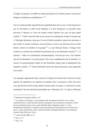 La construction sociale du masculin



d’origine, de groupe, et à établir un contact personnel avec d’autres acteurs, souvent très

éloignés socialement ou spatialement. »170



Ceci est rendu possible aujourd’hui par la généralisation de la norme d’individualisation

qui est elle-même le reflet d’une idéologie à la fois bourgeoise et masculine étant

parvenue à imposer sa vision du monde comme légitime aux yeux du plus grand

nombre ?171 Fabio Lorenzi-Cioldi en tire toutes les conséquences lorsqu’il constate que

« l’idéologie dominante exige que l’on soit d’abord considérés comme des personnes à

part entière et ensuite seulement, accessoirement et suite à une décision prise en toute

liberté, comme les membres d’un groupe172 », ce qui finit par donner « l’image d’une

société où se côtoient une multitude de personnes qui se sont librement associées173 ». Il

poursuit : « Mais cet essentialisme personnologique, convoité par tous, n’est entériné

que par les dominants. Il ne peut jamais l’être aussi complètement par les dominés. Le

recours à la personnologie remplit un rôle facilitateur majeur dans la perpétuation des

inégalités sociales. »174 Ernesto Bertarelli aurait sans doute beaucoup à nous apprendre

sur ce point.



Les managers apparaissent donc comme les chargés d’exécution des missions les plus

ingrates du capitalisme, ses caporaux en quelque sorte, et qui pour ce faire sont aussi

ceux qui doivent investir la plus grande croyance dans ses enjeux. L’authenticité est par

conséquent l’une des injonctions principales qui s’adressent à lui : il s’agit en effet pour


170
      Boltanski & Chiapello (1999), p. 123
171
   A ce propos, la sociologie, et non seulement celle des rapports sociaux de sexe, se trouve
actuellement face à un défi normatif lourd de conséquences, qui consisterait à commettre l’erreur
que la psychologie sociale a pour sa part identifiée depuis longtemps comme l’ « erreur
fondamentale d’attribution », laquelle consiste précisément à ne pas prendre toute la mesure de ce
que la « norme d’internalité » doit à l’attrait irrésistible l’idéologie dominante. (voir notamment
Lorenzi-Cioldi, 2003, pp. 150 sq.)
172
      Lorenzi-Cioldi (2002), p. 54
173
      ibid., p. 177
174
      ibid., p. 54

                                                  99
 