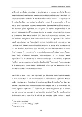 La construction sociale du masculin



lui de venir un « leader authentique », ce qui ce qui ne va pas sans rappeler les discours

masculinistes analysés plus haut. La recherche de l’authenticité doit par conséquent être

comprise ici comme une forme de déni du monde social qui consiste à se forger un idéal

du moi recherchant avant tout en lui-même les ressorts de sa personnalité et de son

action, et qui est en même temps une scotomisation des rapports objectifs de pouvoir et

des injustices qu’ils engendrent, qu’il s’agisse des rapports de production ou des

rapports sociaux de sexe. L’homme du désert et le manager ont donc ceci en commun

qu’ils sont tous deux des agents bien rôdés, l’un par la psychologie appliquée, l’autre

par la théorie managériale, de la domination masculine et capitaliste. Cette fonction

sociale des discours sur l’authenticité est tout particulièrement bien analysée par

Lorenzi-Cioldi : « La quête de l’authenticité procède d’un accord tacite sur l’idée que le

seul état d’identité désirable est le soi personnel, unique et différent de tous les autres.

Celui-ci ne peut être poursuivi qu’en mettant à distance un collectif qui assume l’aspect

d’une       foule    d’individus    anonymes,     interchangeables     et    en    dernier     ressort

méprisables.175 » Il s’ensuit que les sciences sociales (et la philosophie) ne peuvent

s’atteler à une reconstruction de la notion d’authenticité176 sans courir l’immense risque

de se laisser prendre dans le discours et l’idéologie mêmes que leur position normative –

affichée ou cachée – les amène à condamner.



Il se trouve en outre, et cela a son importance, que la demande d’authenticité considérée

ici a été tout d’abord le fait des mouvements de contestation du capitalisme dans les

années 60, et que cette demande a été ensuite récupérée et détournée, d’une façon que

Boltanski et Chiapello ont remarquablement bien analysée, par ce qu’ils nomment « le

nouvel esprit du capitalisme »177. Cependant, les auteurs ne prennent pas en compte,
tout au long de leur ouvrage, ce qui constitue pourtant l’une des transformations

fondamentales qui a caractérisé la période de transition qu’ils étudient, à savoir


175
      ibid., p. 283 – je souligne
176
      Boltanski & Chiapello (1999), pp. 549-552
177
      ibid., pp. 529-576

                                                  100
 