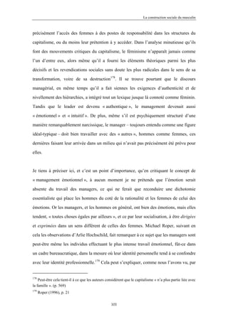 La construction sociale du masculin



précisément l’accès des femmes à des postes de responsabilité dans les structures du

capitalisme, ou du moins leur prétention à y accéder. Dans l’analyse minutieuse qu’ils

font des mouvements critiques du capitalisme, le féminisme n’apparaît jamais comme

l’un d’entre eux, alors même qu’il a fourni les éléments théoriques parmi les plus

décisifs et les revendications sociales sans doute les plus radicales dans le sens de sa

transformation, voire de sa destruction178. Il se trouve pourtant que le discours

managérial, en même temps qu’il a fait siennes les exigences d’authenticité et de

nivellement des hiérarchies, a intégré tout un lexique jusque là connoté comme féminin.

Tandis que le leader est devenu « authentique », le management devenait aussi

« émotionnel » et « intuitif ». De plus, même s’il est psychiquement structuré d’une

manière remarquablement narcissique, le manager – toujours entendu comme une figure

idéal-typique – doit bien travailler avec des « autres », hommes comme femmes, ces

dernières faisant leur arrivée dans un milieu qui n’avait pas précisément été prévu pour

elles.



Je tiens à préciser ici, et c’est un point d’importance, qu’en critiquant le concept de

« management émotionnel », à aucun moment je ne prétends que l’émotion serait

absente du travail des managers, ce qui ne ferait que reconduire une dichotomie

essentialiste qui place les hommes du coté de la rationalité et les femmes de celui des

émotions. Or les managers, et les hommes en général, ont bien des émotions, mais elles

tendent, « toutes choses égales par ailleurs », et ce par leur socialisation, à être dirigées

et exprimées dans un sens différent de celles des femmes. Michael Roper, suivant en

cela les observations d’Arlie Hochschild, fait remarquer à ce sujet que les managers sont

peut-être même les individus effectuant le plus intense travail émotionnel, fût-ce dans

un cadre bureaucratique, dans la mesure où leur identité personnelle tend à se confondre

avec leur identité professionnelle.179 Cela peut s’expliquer, comme nous l’avons vu, par


178
    Peut-être cela tient-il à ce que les auteurs considèrent que le capitalisme « n’a plus partie liée avec
la famille ». (p. 569)
179
      Roper (1996), p. 21

                                                   101
 