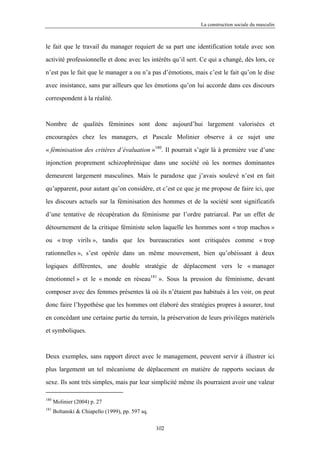 La construction sociale du masculin



le fait que le travail du manager requiert de sa part une identification totale avec son

activité professionnelle et donc avec les intérêts qu’il sert. Ce qui a changé, dès lors, ce

n’est pas le fait que le manager a ou n’a pas d’émotions, mais c’est le fait qu’on le dise

avec insistance, sans par ailleurs que les émotions qu’on lui accorde dans ces discours

correspondent à la réalité.



Nombre de qualités féminines sont donc aujourd’hui largement valorisées et

encouragées chez les managers, et Pascale Molinier observe à ce sujet une

« féminisation des critères d’évaluation »180. Il pourrait s’agir là à première vue d’une

injonction proprement schizophrénique dans une société où les normes dominantes

demeurent largement masculines. Mais le paradoxe que j’avais soulevé n’est en fait

qu’apparent, pour autant qu’on considère, et c’est ce que je me propose de faire ici, que

les discours actuels sur la féminisation des hommes et de la société sont significatifs

d’une tentative de récupération du féminisme par l’ordre patriarcal. Par un effet de

détournement de la critique féministe selon laquelle les hommes sont « trop machos »

ou « trop virils », tandis que les bureaucraties sont critiquées comme « trop

rationnelles », s’est opérée dans un même mouvement, bien qu’obéissant à deux

logiques différentes, une double stratégie de déplacement vers le « manager

émotionnel » et le « monde en réseau181 ». Sous la pression du féminisme, devant

composer avec des femmes présentes là où ils n’étaient pas habitués à les voir, on peut

donc faire l’hypothèse que les hommes ont élaboré des stratégies propres à assurer, tout

en concédant une certaine partie du terrain, la préservation de leurs privilèges matériels

et symboliques.



Deux exemples, sans rapport direct avec le management, peuvent servir à illustrer ici

plus largement un tel mécanisme de déplacement en matière de rapports sociaux de

sexe. Ils sont très simples, mais par leur simplicité même ils pourraient avoir une valeur

180
      Molinier (2004) p. 27
181
      Boltanski & Chiapello (1999), pp. 597 sq.

                                                  102
 