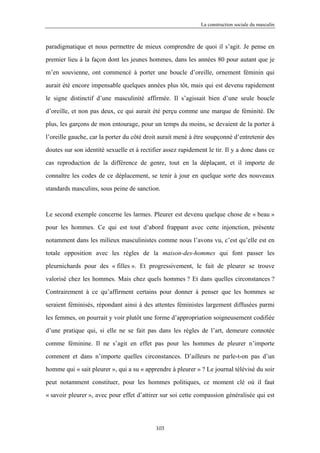 La construction sociale du masculin



paradigmatique et nous permettre de mieux comprendre de quoi il s’agit. Je pense en

premier lieu à la façon dont les jeunes hommes, dans les années 80 pour autant que je

m’en souvienne, ont commencé à porter une boucle d’oreille, ornement féminin qui

aurait été encore impensable quelques années plus tôt, mais qui est devenu rapidement

le signe distinctif d’une masculinité affirmée. Il s’agissait bien d’une seule boucle

d’oreille, et non pas deux, ce qui aurait été perçu comme une marque de féminité. De

plus, les garçons de mon entourage, pour un temps du moins, se devaient de la porter à

l’oreille gauche, car la porter du côté droit aurait mené à être soupçonné d’entretenir des

doutes sur son identité sexuelle et à rectifier assez rapidement le tir. Il y a donc dans ce

cas reproduction de la différence de genre, tout en la déplaçant, et il importe de

connaître les codes de ce déplacement, se tenir à jour en quelque sorte des nouveaux

standards masculins, sous peine de sanction.



Le second exemple concerne les larmes. Pleurer est devenu quelque chose de « beau »

pour les hommes. Ce qui est tout d’abord frappant avec cette injonction, présente

notamment dans les milieux masculinistes comme nous l’avons vu, c’est qu’elle est en

totale opposition avec les règles de la maison-des-hommes qui font passer les

pleurnichards pour des « filles ». Et progressivement, le fait de pleurer se trouve

valorisé chez les hommes. Mais chez quels hommes ? Et dans quelles circonstances ?

Contrairement à ce qu’affirment certains pour donner à penser que les hommes se

seraient féminisés, répondant ainsi à des attentes féministes largement diffusées parmi

les femmes, on pourrait y voir plutôt une forme d’appropriation soigneusement codifiée

d’une pratique qui, si elle ne se fait pas dans les règles de l’art, demeure connotée

comme féminine. Il ne s’agit en effet pas pour les hommes de pleurer n’importe

comment et dans n’importe quelles circonstances. D’ailleurs ne parle-t-on pas d’un

homme qui « sait pleurer », qui a su « apprendre à pleurer » ? Le journal télévisé du soir

peut notamment constituer, pour les hommes politiques, ce moment clé où il faut

« savoir pleurer », avec pour effet d’attirer sur soi cette compassion généralisée qui est




                                            103
 