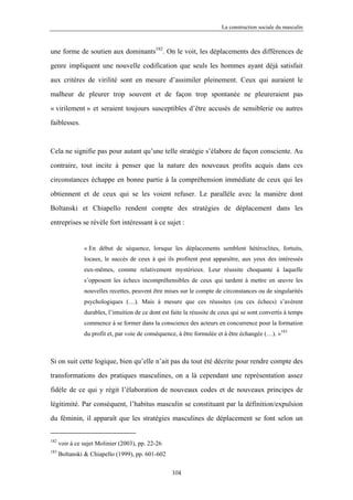 La construction sociale du masculin



une forme de soutien aux dominants182. On le voit, les déplacements des différences de

genre impliquent une nouvelle codification que seuls les hommes ayant déjà satisfait

aux critères de virilité sont en mesure d’assimiler pleinement. Ceux qui auraient le

malheur de pleurer trop souvent et de façon trop spontanée ne pleureraient pas

« virilement » et seraient toujours susceptibles d’être accusés de sensiblerie ou autres

faiblesses.



Cela ne signifie pas pour autant qu’une telle stratégie s’élabore de façon consciente. Au

contraire, tout incite à penser que la nature des nouveaux profits acquis dans ces

circonstances échappe en bonne partie à la compréhension immédiate de ceux qui les

obtiennent et de ceux qui se les voient refuser. Le parallèle avec la manière dont

Boltanski et Chiapello rendent compte des stratégies de déplacement dans les

entreprises se révèle fort intéressant à ce sujet :


                « En début de séquence, lorsque les déplacements semblent hétéroclites, fortuits,
                locaux, le succès de ceux à qui ils profitent peut apparaître, aux yeux des intéressés
                eux-mêmes, comme relativement mystérieux. Leur réussite choquante à laquelle
                s’opposent les échecs incompréhensibles de ceux qui tardent à mettre en œuvre les
                nouvelles recettes, peuvent être mises sur le compte de circonstances ou de singularités
                psychologiques (…). Mais à mesure que ces réussites (ou ces échecs) s’avèrent
                durables, l’intuition de ce dont est faite la réussite de ceux qui se sont convertis à temps
                commence à se former dans la conscience des acteurs en concurrence pour la formation
                du profit et, par voie de conséquence, à être formulée et à être échangée (…). »183



Si on suit cette logique, bien qu’elle n’ait pas du tout été décrite pour rendre compte des

transformations des pratiques masculines, on a là cependant une représentation assez

fidèle de ce qui y régit l’élaboration de nouveaux codes et de nouveaux principes de

légitimité. Par conséquent, l’habitus masculin se constituant par la définition/expulsion

du féminin, il apparaît que les stratégies masculines de déplacement se font selon un


182
      voir à ce sujet Molinier (2003), pp. 22-26
183
      Boltanski & Chiapello (1999), pp. 601-602

                                                     104
 