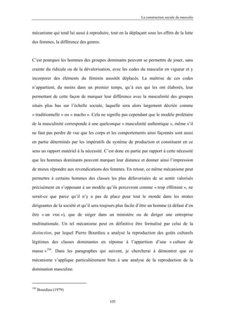 La construction sociale du masculin



mécanisme qui tend lui aussi à reproduire, tout en la déplaçant sous les effets de la lutte

des femmes, la différence des genres.



C’est pourquoi les hommes des groupes dominants peuvent se permettre de jouer, sans

crainte du ridicule ou de la dévalorisation, avec les codes du masculin en vigueur et y

incorporer des éléments du féminin aussitôt déplacés. La maîtrise de ces codes

n’appartient, du moins dans un premier temps, qu’à eux qui les ont élaborés, leur

permettant de cette façon de marquer leur différence avec la masculinité des groupes

situés plus bas sur l’échelle sociale, laquelle sera alors largement décriée comme

« traditionnelle » ou « macho ». Cela ne signifie pas cependant que le modèle prolétaire

de la masculinité corresponde à une quelconque « masculinité authentique », même s’il

ne faut pas perdre de vue que les corps et les comportements ainsi façonnés sont aussi

en partie déterminés par les impératifs du système de production et constituent en ce

sens un rapport matériel à la nécessité. C’est donc en partie par rapport à cette nécessité

que les hommes dominants peuvent marquer leur distance et donner ainsi l’impression

de mieux répondre aux revendications des femmes. En retour, ce même mécanisme peut

permettre à certains hommes des classes les plus défavorisées de se sentir valorisés

précisément en s’opposant à un modèle qu’ils percevront comme « trop efféminé », ne

serait-ce que parce qu’il n’y a pas de place pour tout le monde dans les strates

dirigeantes de la société et qu’il sera toujours plus facile d’être un homme (à défaut d’en

être « un vrai »), que de siéger dans un ministère ou de diriger une entreprise

multinationale. Un tel mécanisme peut en définitive être formalisé par celui de la

distinction, par lequel Pierre Bourdieu a analysé la reproduction des goûts culturels

légitimes des classes dominantes en réponse à l’apparition d’une « culture de

masse »184. Dans les paragraphes qui suivent, je chercherai à démontrer que ce
mécanisme s’applique particulièrement bien à une analyse de la reproduction de la

domination masculine.



184
      Bourdieu (1979)

                                           105
 