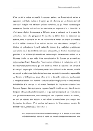 La construction sociale du masculin




C’est en fait la logique universelle des groupes sociaux, que la psychologie sociale a

également contribué à mettre en évidence, qui est à l’œuvre ici. Les hommes doivent

sans cesse marquer leur différence (ou leur supériorité, ce qui revient au même) par

rapport aux femmes, mais celles-ci ne constituent pas un groupe fixe et immuable. Il

s’agit donc à la fois de construire la différence et de la maintenir par le principe de

distinction. Dans cette perspective, le masculin se définit donc par opposition au

féminin, mais ce dernier n’est pas un socle stable et durable sur lequel les hommes

seraient incités à construire leurs identités une fois pour toute comme en négatif. Le

féminin est profondément évolutif, incitant les hommes à se redéfinir, à se distinguer

des femmes selon des modalités sans cesse changeantes, en fonction notamment des

pressions et des attentes qui émanent des femmes depuis une trentaine d’années. Si, à

bien des égards, on peut parler d’une masculinisation des femmes qui se manifeste

notamment par le port du pantalon, l’incorporation militaire ou la participation active à

la concurrence professionnelle qui sont autant de formes d’accession à un universel

revendiqué, on peut plus difficilement parler d’une féminisation des hommes, dans la

mesure où le principe de distinction qui sous-tend les stratégies masculines a pour effet

de déplacer la différence de genre à leur profit et de rendre impossible aux hommes

d’intégrer le féminin « du moment » dans la construction psychique de leurs identités

individuelles. Car tant que ce mécanisme fonctionne, ils disposeront toujours d’une

longueur d’avance dans cette course en avant, laquelle produit en outre dans le même

temps un refoulement dans l’inconscient de ce qui a été ainsi expulsé. On pourrait alors

dire que féminin et masculin, dans cette logique, sont toujours différents d’eux-mêmes,

ou que les hommes sont toujours « autre chose qu’eux-mêmes » pour adopter une

formulation derridienne. C’est aussi ce qu’expriment les deux passages suivants de

Pierre Bourdieu, extraits de La Distinction :


           « La dialectique du déclassement et du reclassement qui est au principe de toutes sortes
           de processus sociaux implique et impose que tous les groupes concernés courent dans



                                              106
 
